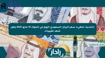 «تحديث لحظي» سعر الريال السعودي اليوم في البنوك 19 مايو 2025 وهل شهد تغييرات